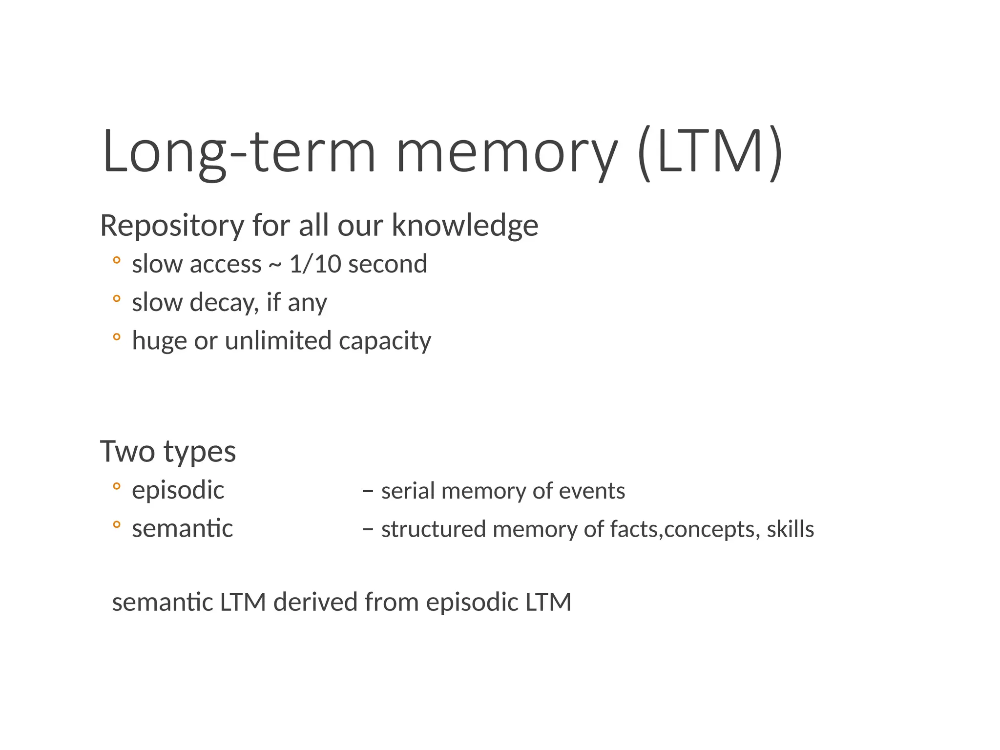 Long-term memory (LTM)
Repository for all our knowledge
◦ slow access ~ 1/10 second
◦ slow decay, if any
◦ huge or unlimited capacity
Two types
◦ episodic – serial memory of events
◦ semantic – structured memory of facts,concepts, skills
semantic LTM derived from episodic LTM
 