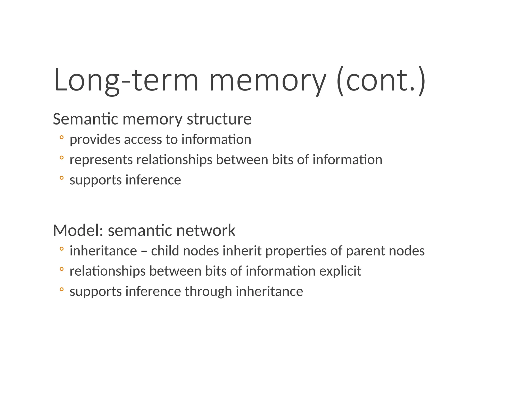 Long-term memory (cont.)
Semantic memory structure
◦ provides access to information
◦ represents relationships between bits of information
◦ supports inference
Model: semantic network
◦ inheritance – child nodes inherit properties of parent nodes
◦ relationships between bits of information explicit
◦ supports inference through inheritance
 