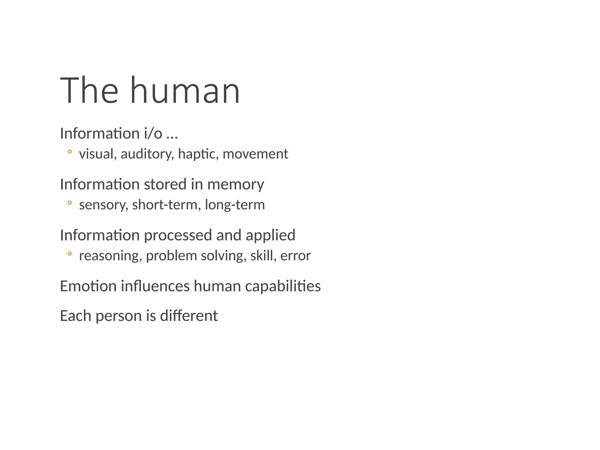 The human
Information i/o …
◦ visual, auditory, haptic, movement
Information stored in memory
◦ sensory, short-term, long-term
Information processed and applied
◦ reasoning, problem solving, skill, error
Emotion influences human capabilities
Each person is different
 