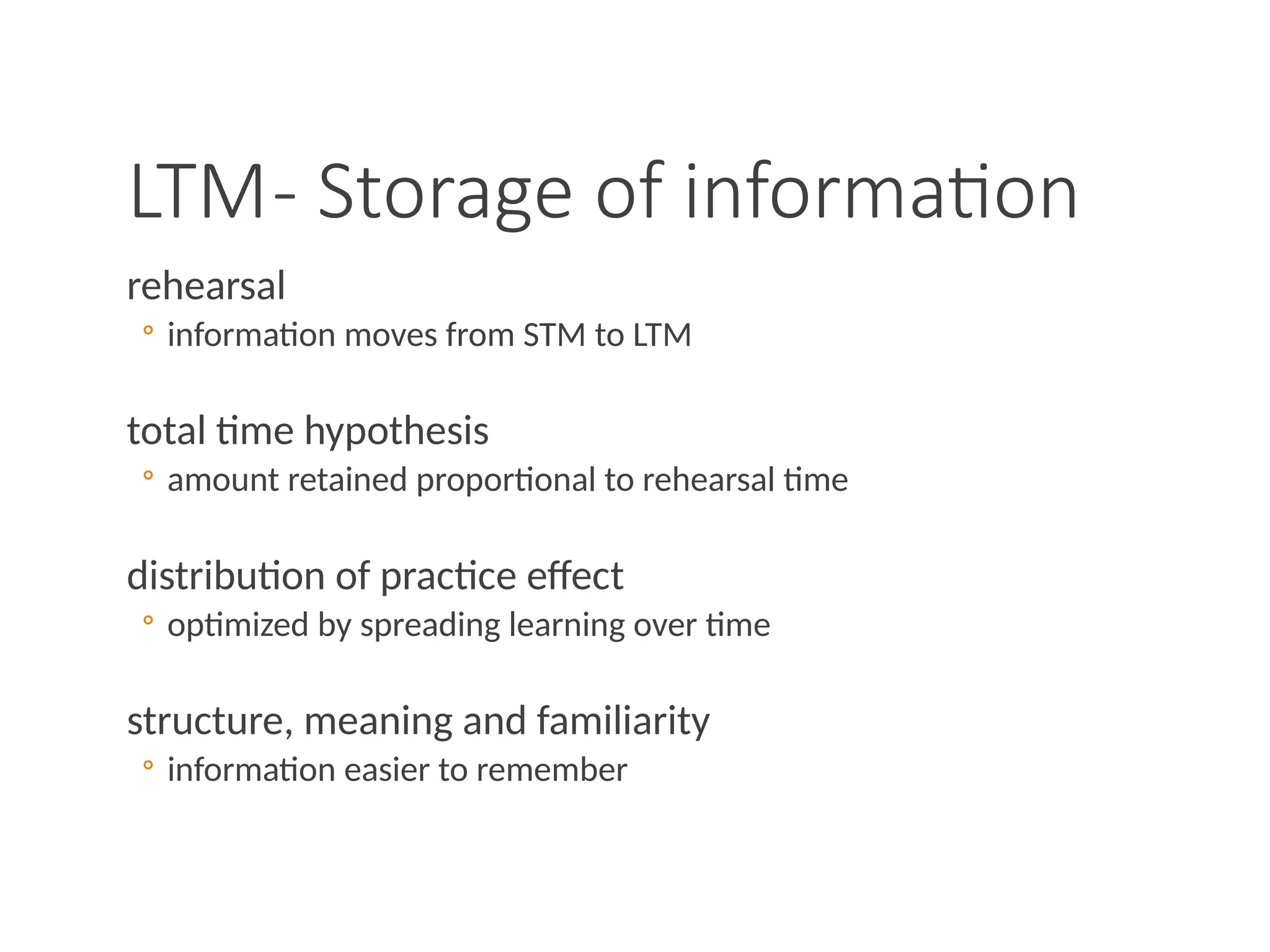 LTM- Storage of information
rehearsal
◦ information moves from STM to LTM
total time hypothesis
◦ amount retained proportional to rehearsal time
distribution of practice effect
◦ optimized by spreading learning over time
structure, meaning and familiarity
◦ information easier to remember
 