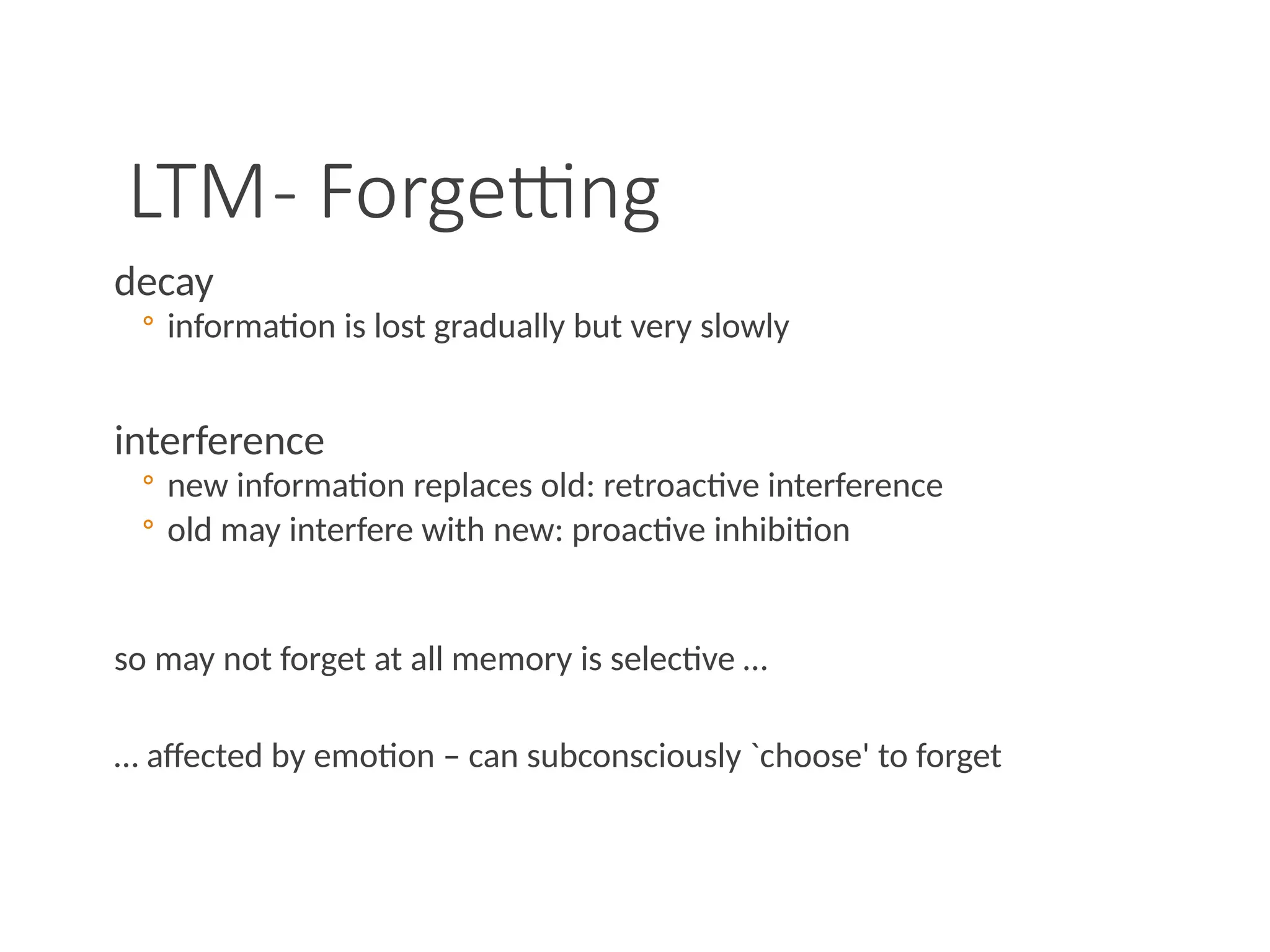 LTM- Forgetting
decay
◦ information is lost gradually but very slowly
interference
◦ new information replaces old: retroactive interference
◦ old may interfere with new: proactive inhibition
so may not forget at all memory is selective …
… affected by emotion – can subconsciously `choose' to forget
 