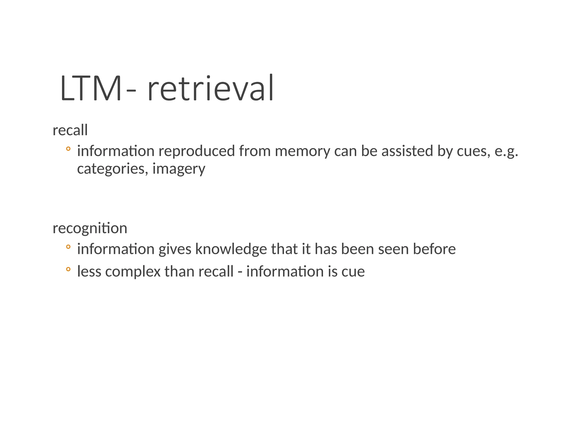 LTM- retrieval
recall
◦ information reproduced from memory can be assisted by cues, e.g.
categories, imagery
recognition
◦ information gives knowledge that it has been seen before
◦ less complex than recall - information is cue
 