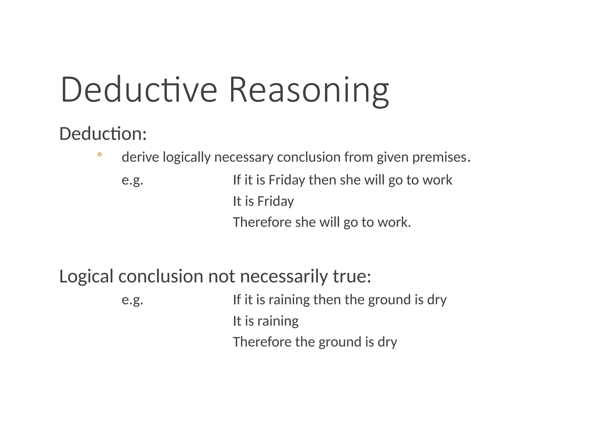 Deductive Reasoning
Deduction:
◦ derive logically necessary conclusion from given premises.
e.g. If it is Friday then she will go to work
It is Friday
Therefore she will go to work.
Logical conclusion not necessarily true:
e.g. If it is raining then the ground is dry
It is raining
Therefore the ground is dry
 