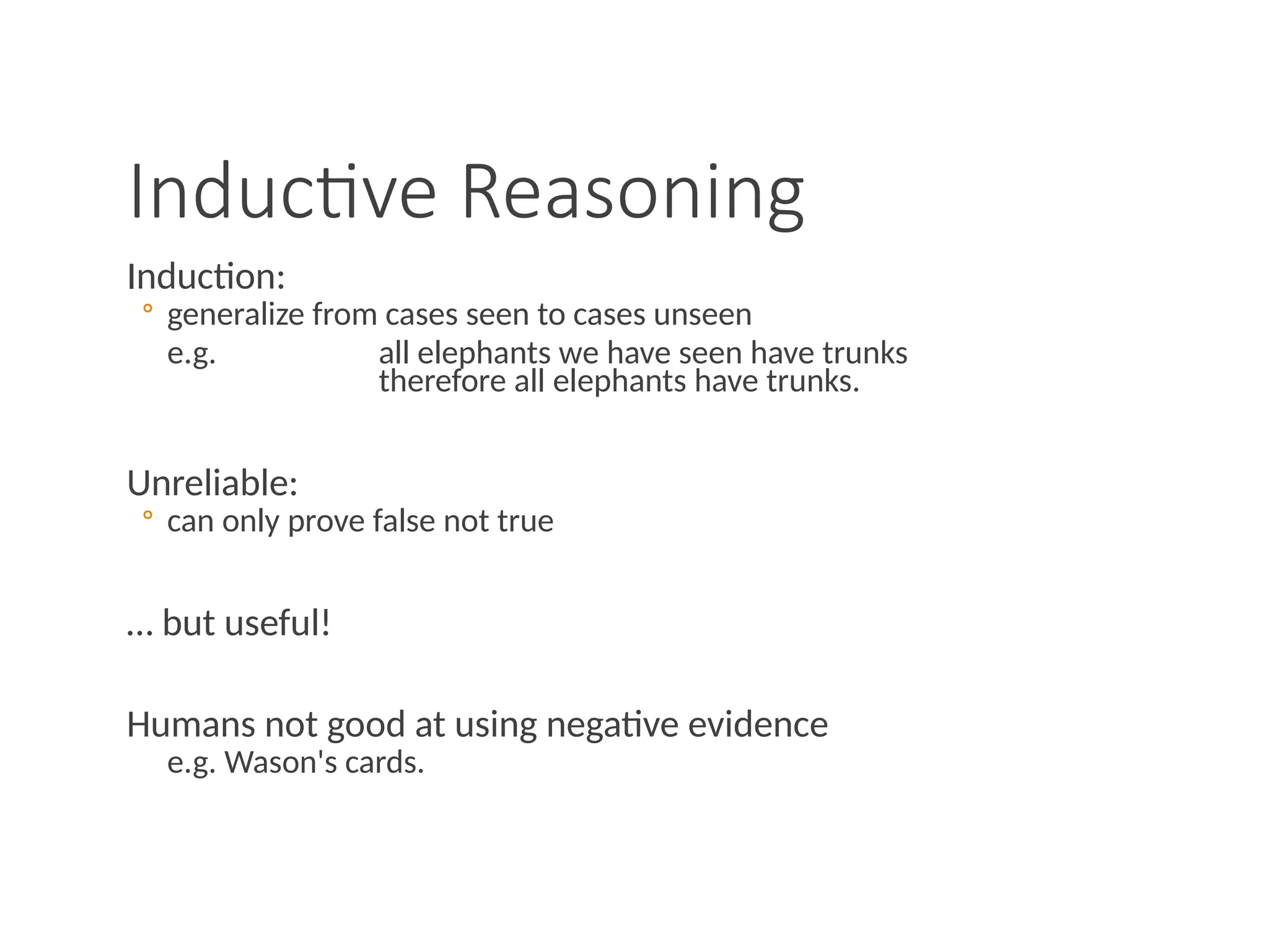 Inductive Reasoning
Induction:
◦ generalize from cases seen to cases unseen
e.g. all elephants we have seen have trunks
therefore all elephants have trunks.
Unreliable:
◦ can only prove false not true
… but useful!
Humans not good at using negative evidence
e.g. Wason's cards.
 