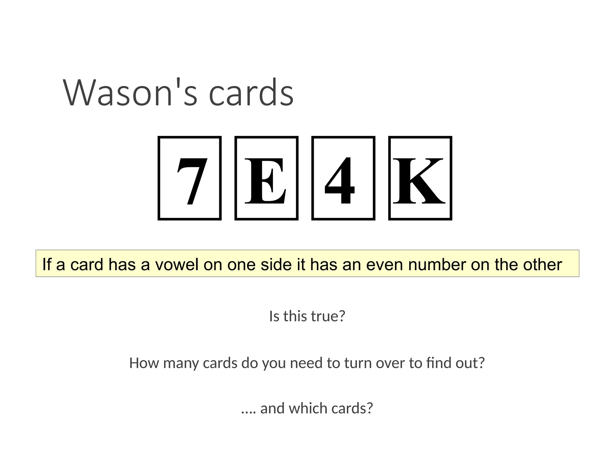 Wason's cards
Is this true?
How many cards do you need to turn over to find out?
…. and which cards?
If a card has a vowel on one side it has an even number on the other
7 E 4 K
 