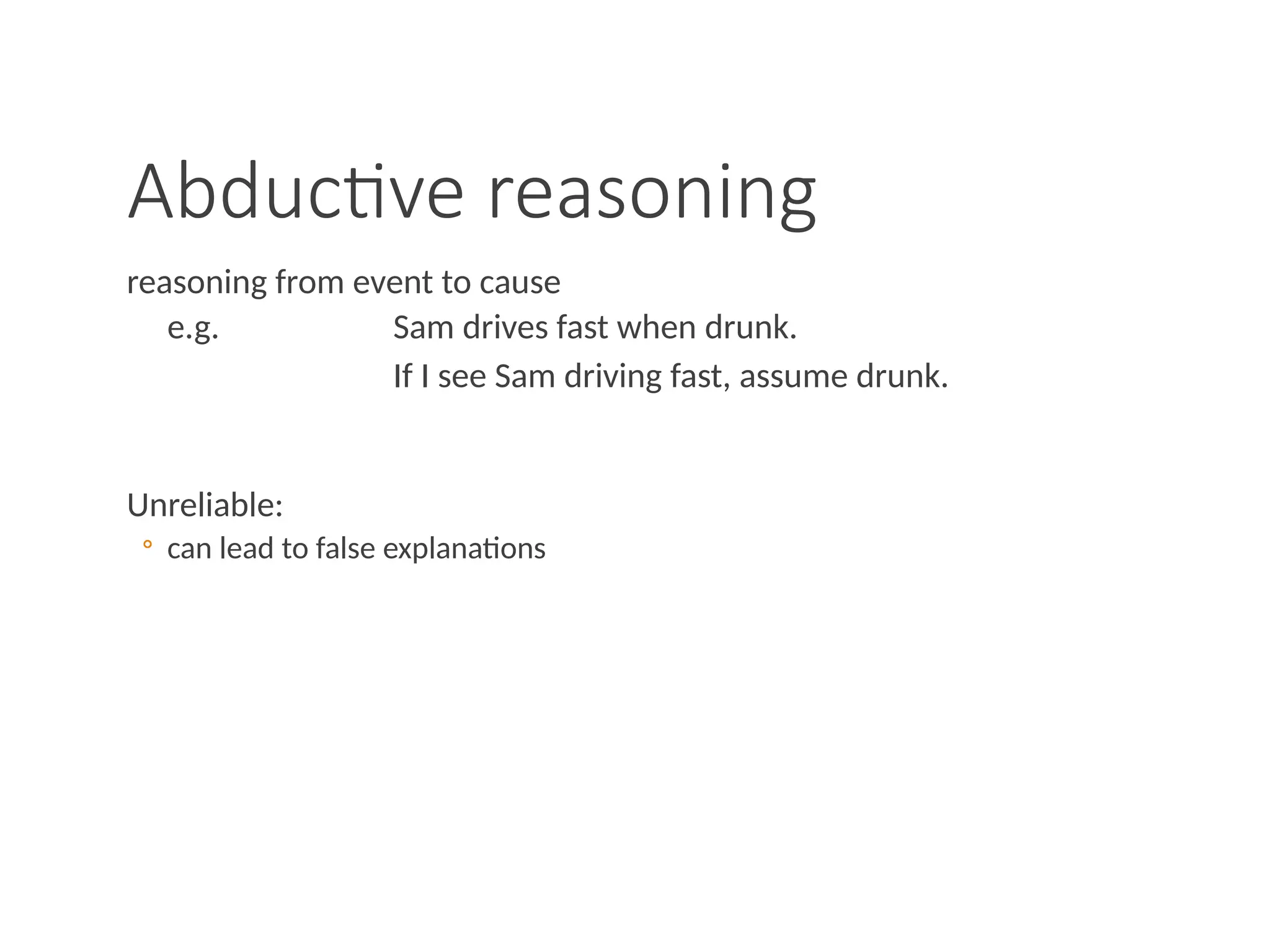 Abductive reasoning
reasoning from event to cause
e.g. Sam drives fast when drunk.
If I see Sam driving fast, assume drunk.
Unreliable:
◦ can lead to false explanations
 