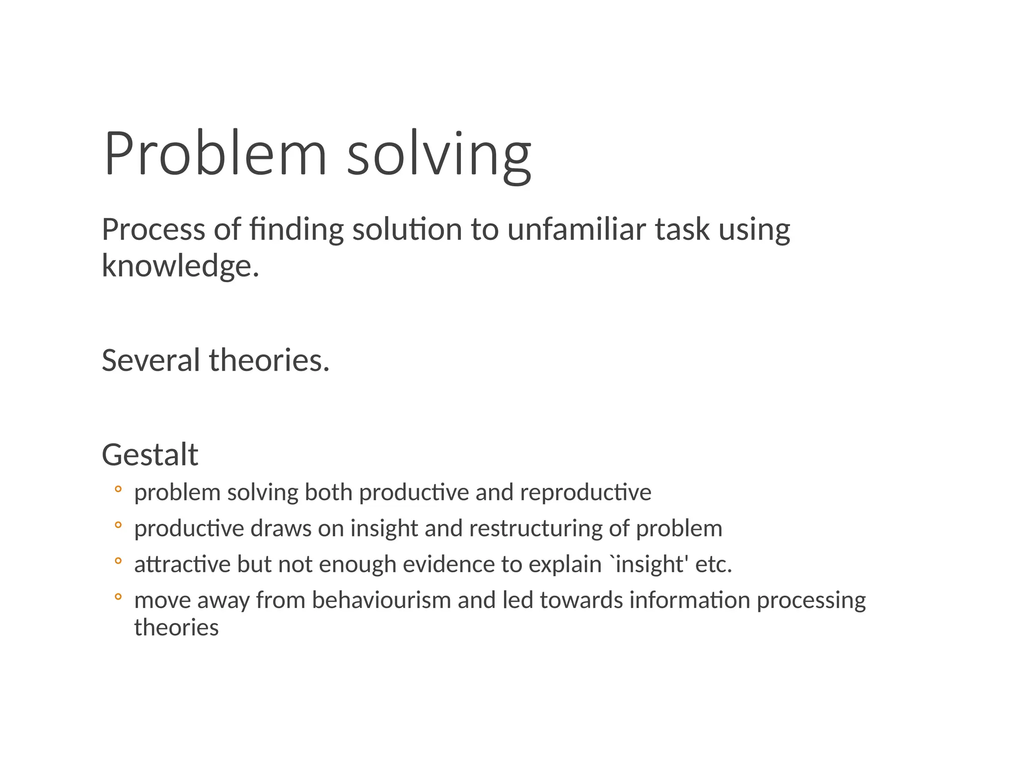 Problem solving
Process of finding solution to unfamiliar task using
knowledge.
Several theories.
Gestalt
◦ problem solving both productive and reproductive
◦ productive draws on insight and restructuring of problem
◦ attractive but not enough evidence to explain `insight' etc.
◦ move away from behaviourism and led towards information processing
theories
 