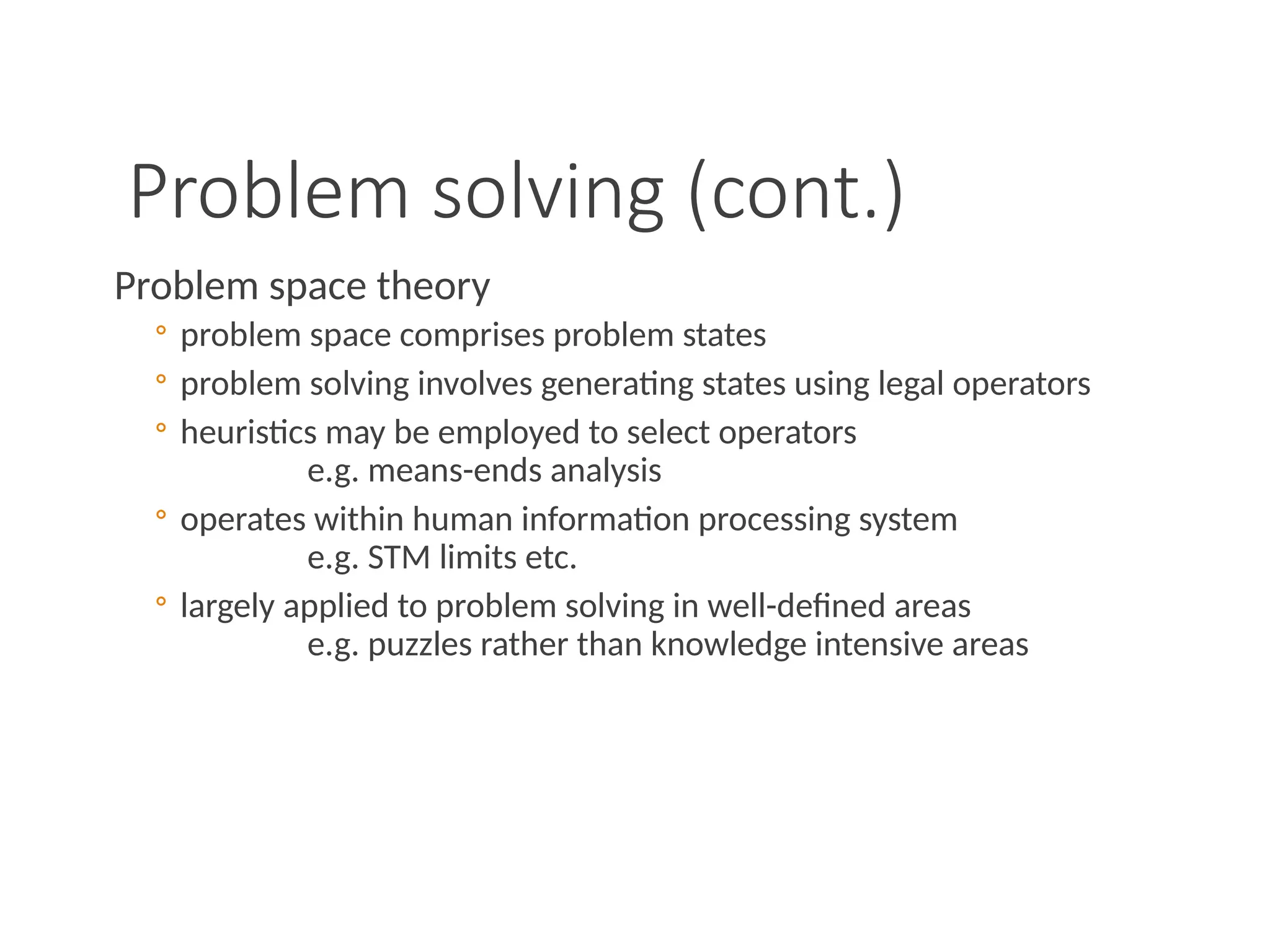 Problem solving (cont.)
Problem space theory
◦ problem space comprises problem states
◦ problem solving involves generating states using legal operators
◦ heuristics may be employed to select operators
e.g. means-ends analysis
◦ operates within human information processing system
e.g. STM limits etc.
◦ largely applied to problem solving in well-defined areas
e.g. puzzles rather than knowledge intensive areas
 