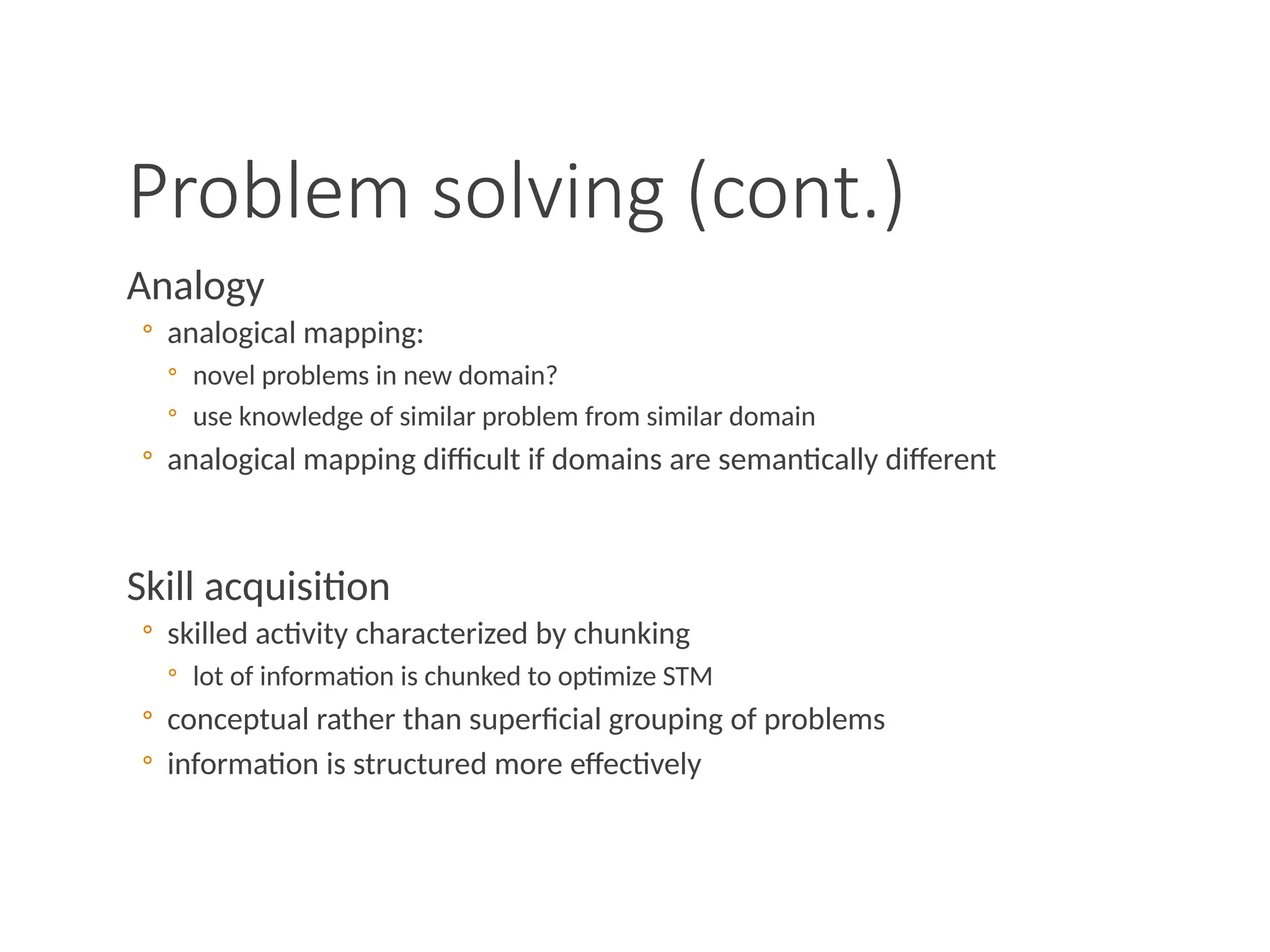Problem solving (cont.)
Analogy
◦ analogical mapping:
◦ novel problems in new domain?
◦ use knowledge of similar problem from similar domain
◦ analogical mapping difficult if domains are semantically different
Skill acquisition
◦ skilled activity characterized by chunking
◦ lot of information is chunked to optimize STM
◦ conceptual rather than superficial grouping of problems
◦ information is structured more effectively
 