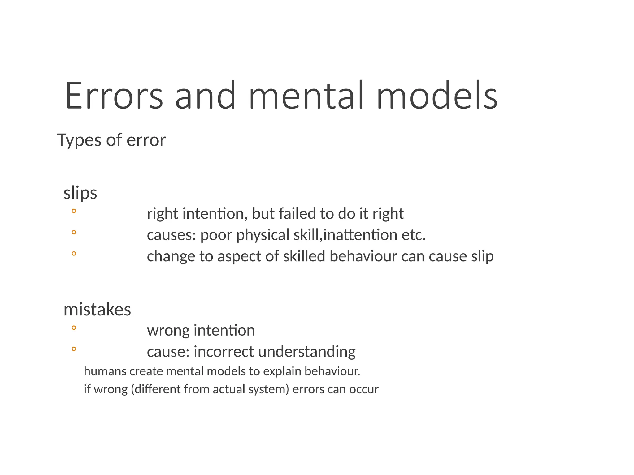 Errors and mental models
Types of error
slips
◦ right intention, but failed to do it right
◦ causes: poor physical skill,inattention etc.
◦ change to aspect of skilled behaviour can cause slip
mistakes
◦ wrong intention
◦ cause: incorrect understanding
humans create mental models to explain behaviour.
if wrong (different from actual system) errors can occur
 