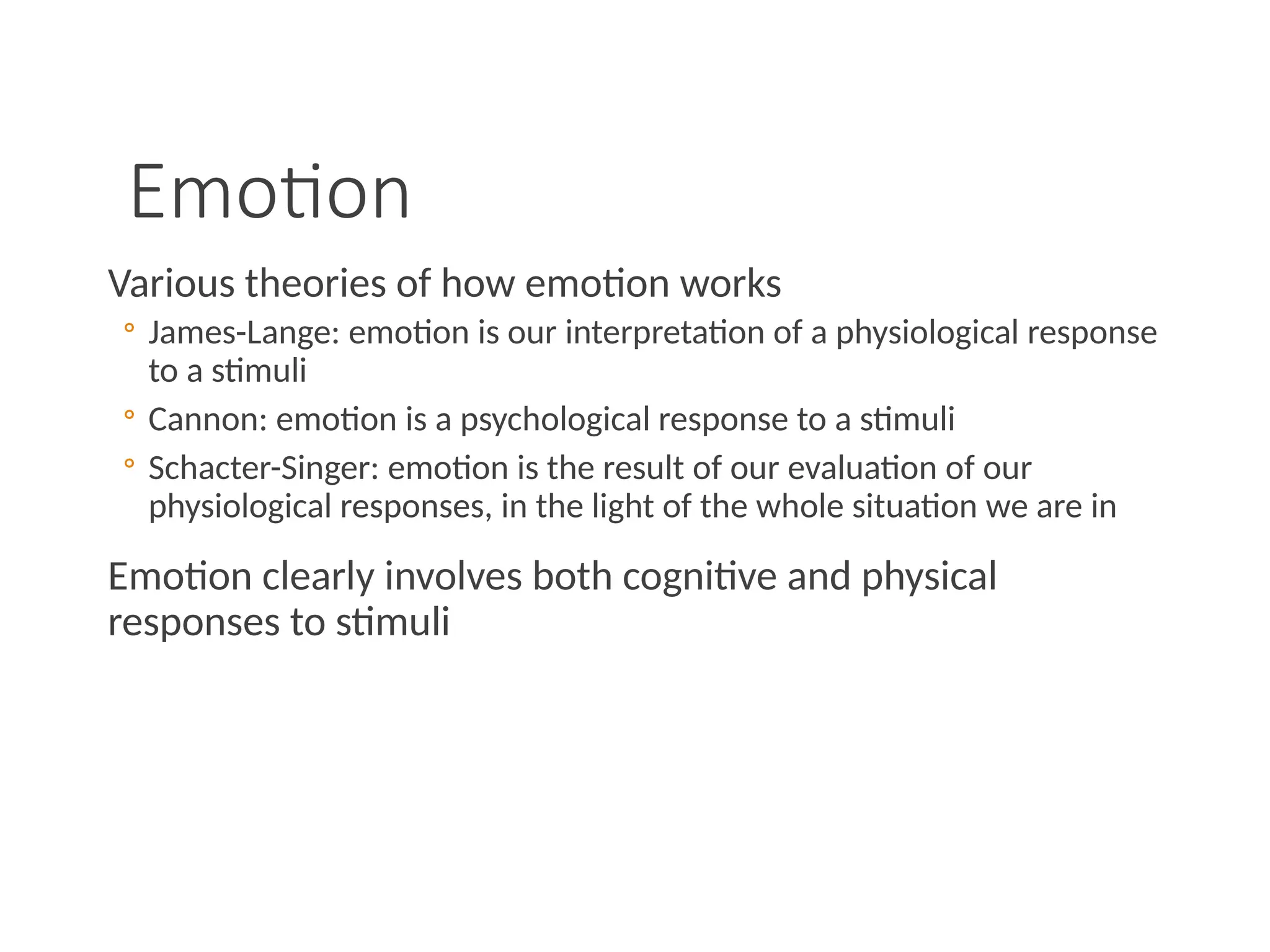 Emotion
Various theories of how emotion works
◦ James-Lange: emotion is our interpretation of a physiological response
to a stimuli
◦ Cannon: emotion is a psychological response to a stimuli
◦ Schacter-Singer: emotion is the result of our evaluation of our
physiological responses, in the light of the whole situation we are in
Emotion clearly involves both cognitive and physical
responses to stimuli
 