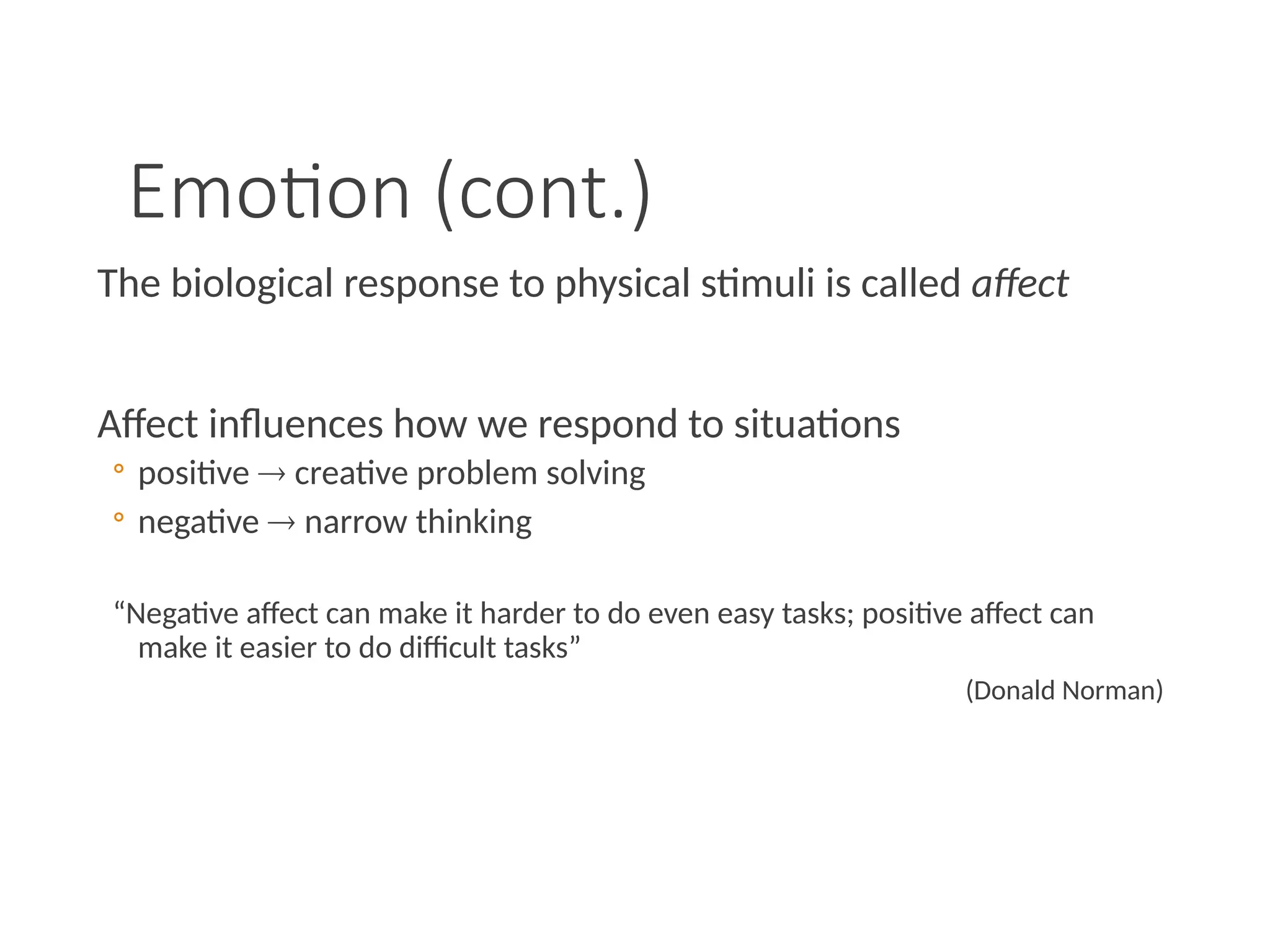 Emotion (cont.)
The biological response to physical stimuli is called affect
Affect influences how we respond to situations
◦ positive  creative problem solving
◦ negative  narrow thinking
“Negative affect can make it harder to do even easy tasks; positive affect can
make it easier to do difficult tasks”
(Donald Norman)
 
