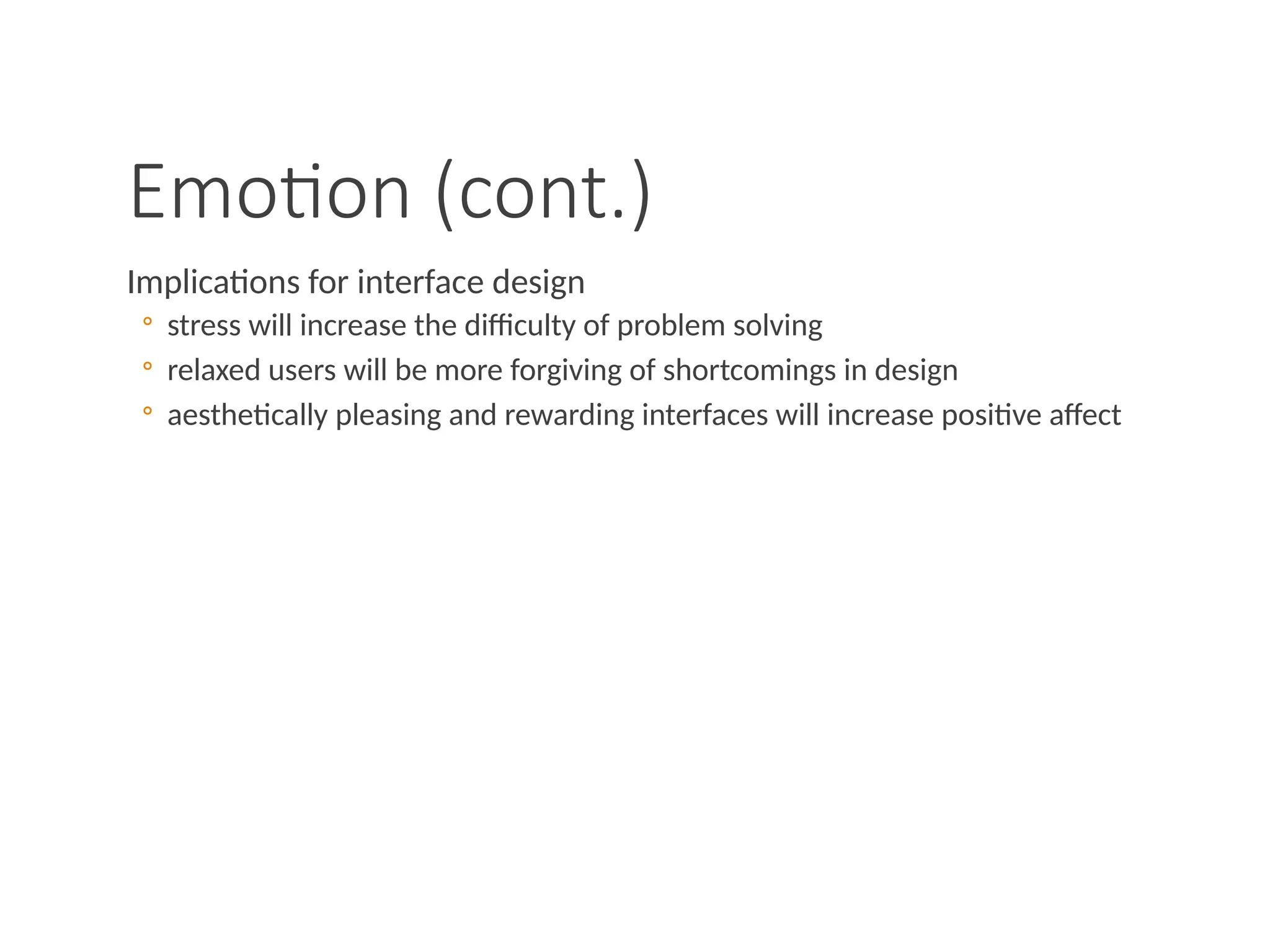 Emotion (cont.)
Implications for interface design
◦ stress will increase the difficulty of problem solving
◦ relaxed users will be more forgiving of shortcomings in design
◦ aesthetically pleasing and rewarding interfaces will increase positive affect
 