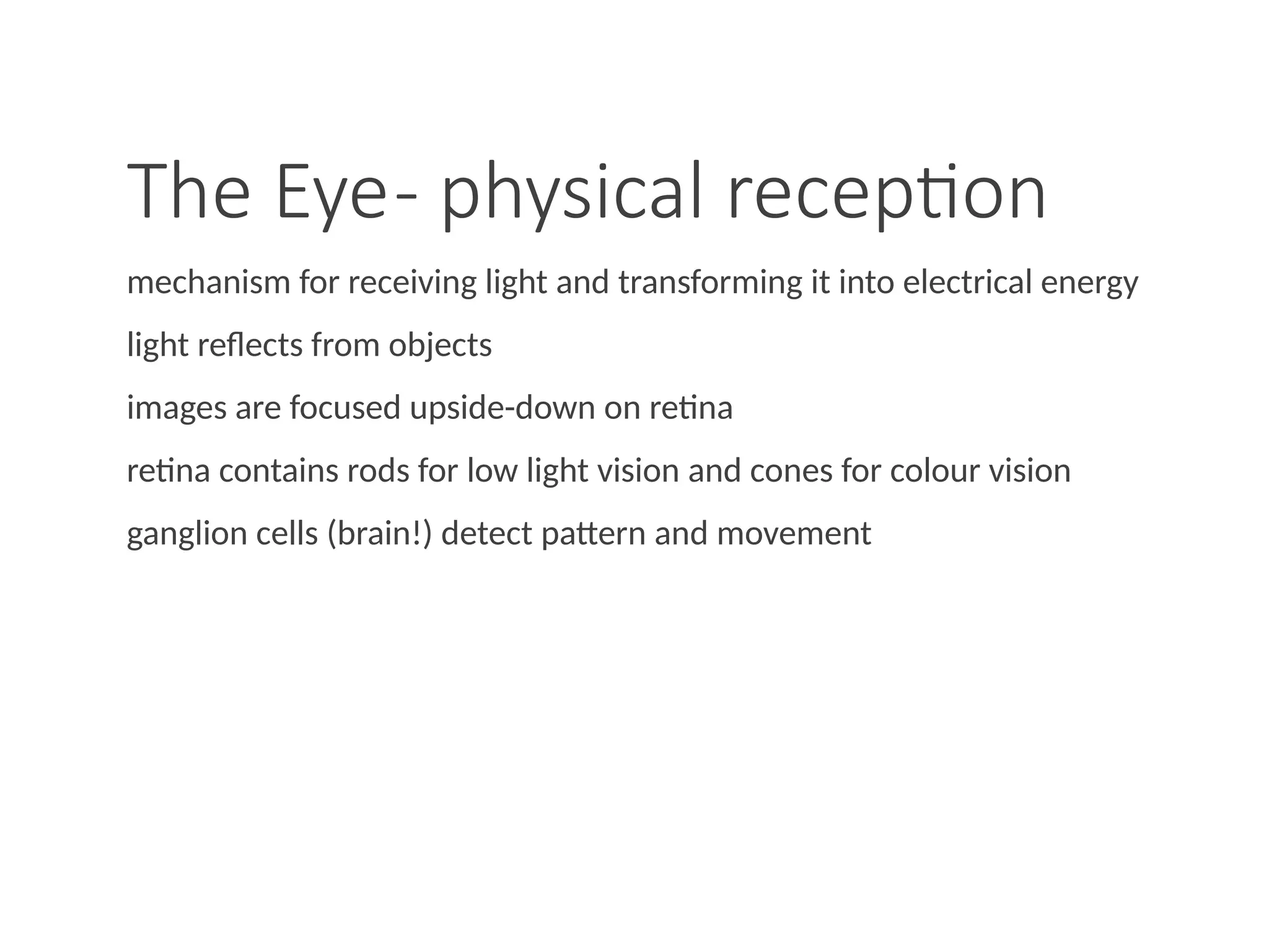 The Eye- physical reception
mechanism for receiving light and transforming it into electrical energy
light reflects from objects
images are focused upside-down on retina
retina contains rods for low light vision and cones for colour vision
ganglion cells (brain!) detect pattern and movement
 