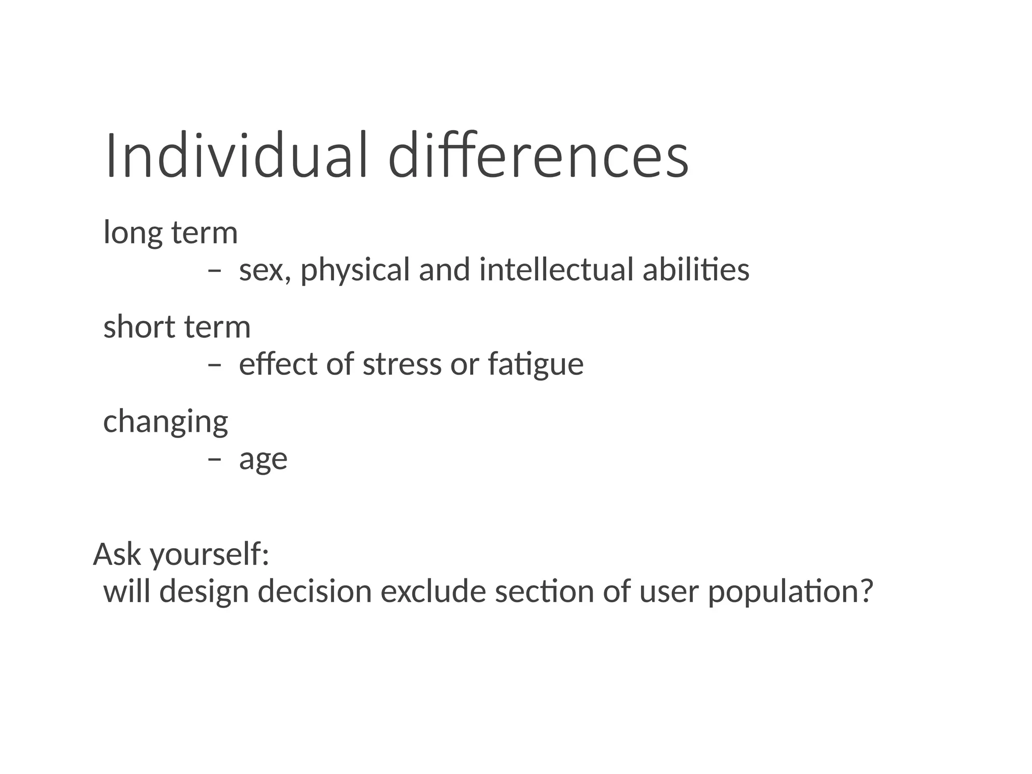 Individual differences
long term
– sex, physical and intellectual abilities
short term
– effect of stress or fatigue
changing
– age
Ask yourself:
will design decision exclude section of user population?
 