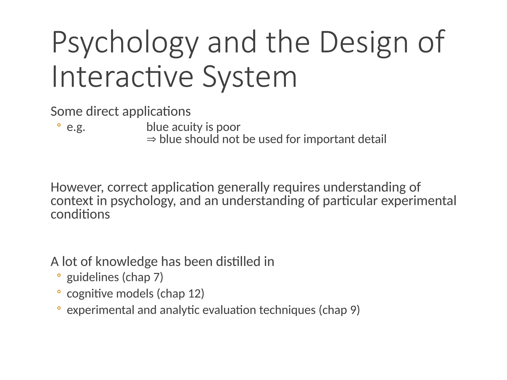 Psychology and the Design of
Interactive System
Some direct applications
◦ e.g. blue acuity is poor
 blue should not be used for important detail
However, correct application generally requires understanding of
context in psychology, and an understanding of particular experimental
conditions
A lot of knowledge has been distilled in
◦ guidelines (chap 7)
◦ cognitive models (chap 12)
◦ experimental and analytic evaluation techniques (chap 9)
 