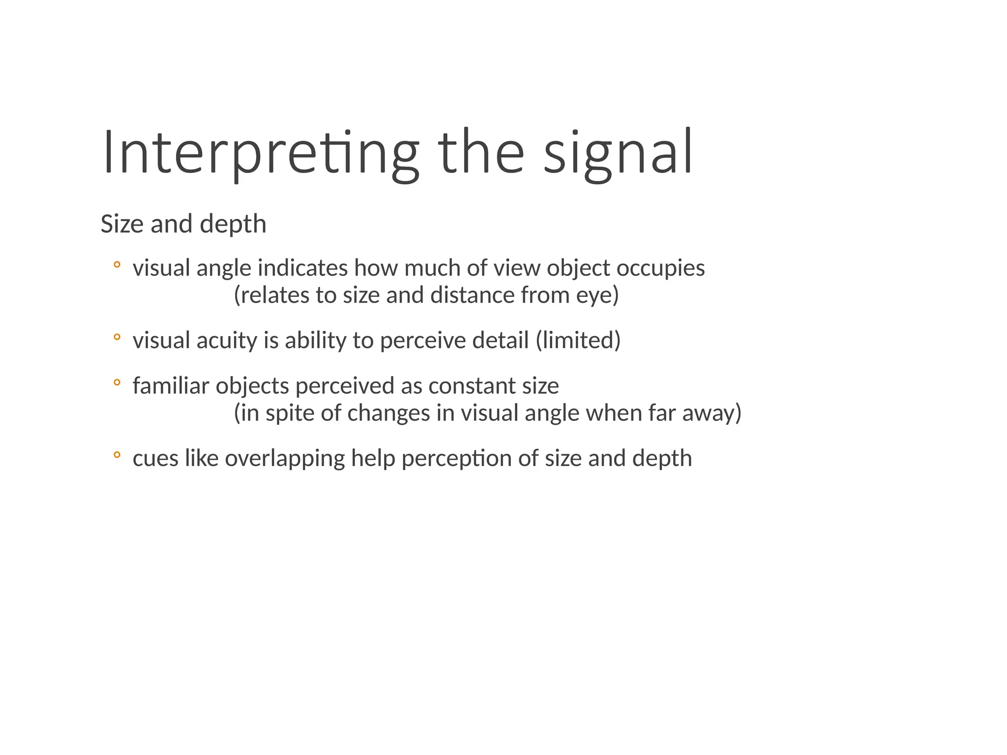 Interpreting the signal
Size and depth
◦ visual angle indicates how much of view object occupies
(relates to size and distance from eye)
◦ visual acuity is ability to perceive detail (limited)
◦ familiar objects perceived as constant size
(in spite of changes in visual angle when far away)
◦ cues like overlapping help perception of size and depth
 
