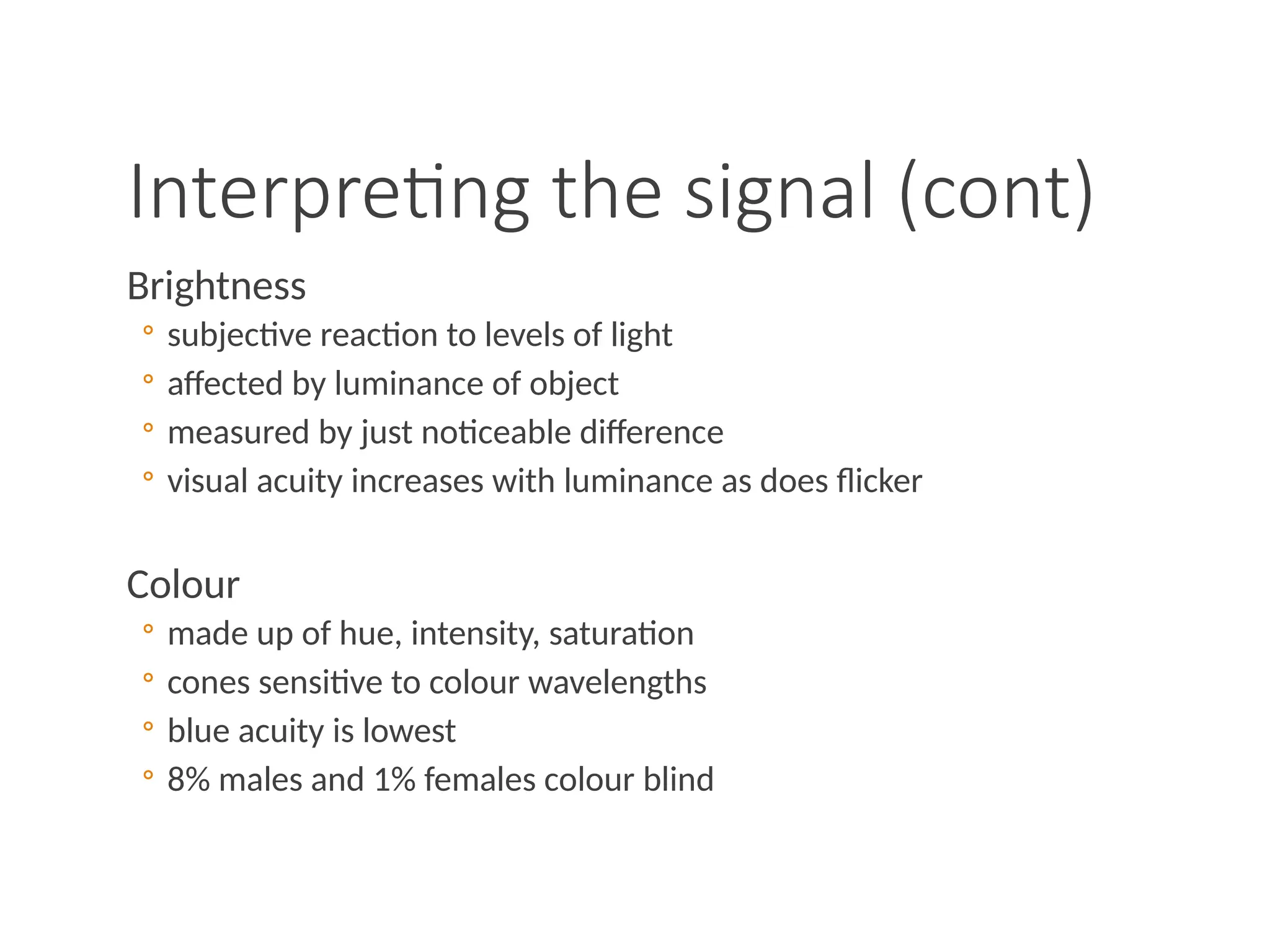 Interpreting the signal (cont)
Brightness
◦ subjective reaction to levels of light
◦ affected by luminance of object
◦ measured by just noticeable difference
◦ visual acuity increases with luminance as does flicker
Colour
◦ made up of hue, intensity, saturation
◦ cones sensitive to colour wavelengths
◦ blue acuity is lowest
◦ 8% males and 1% females colour blind
 