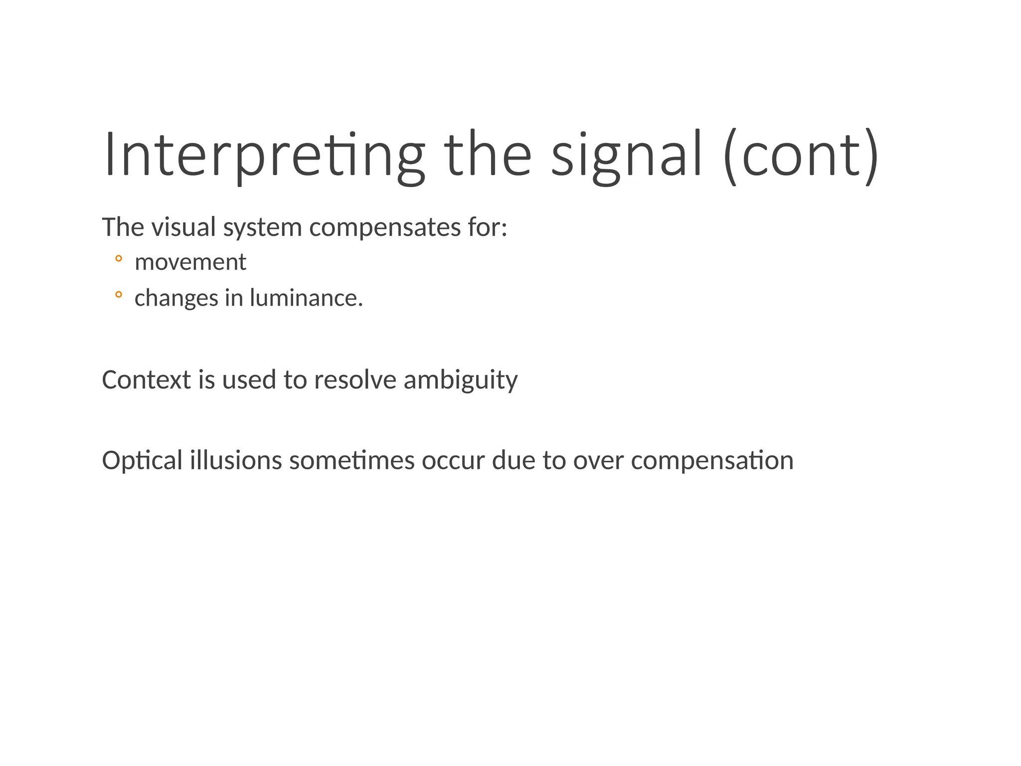 Interpreting the signal (cont)
The visual system compensates for:
◦ movement
◦ changes in luminance.
Context is used to resolve ambiguity
Optical illusions sometimes occur due to over compensation
 