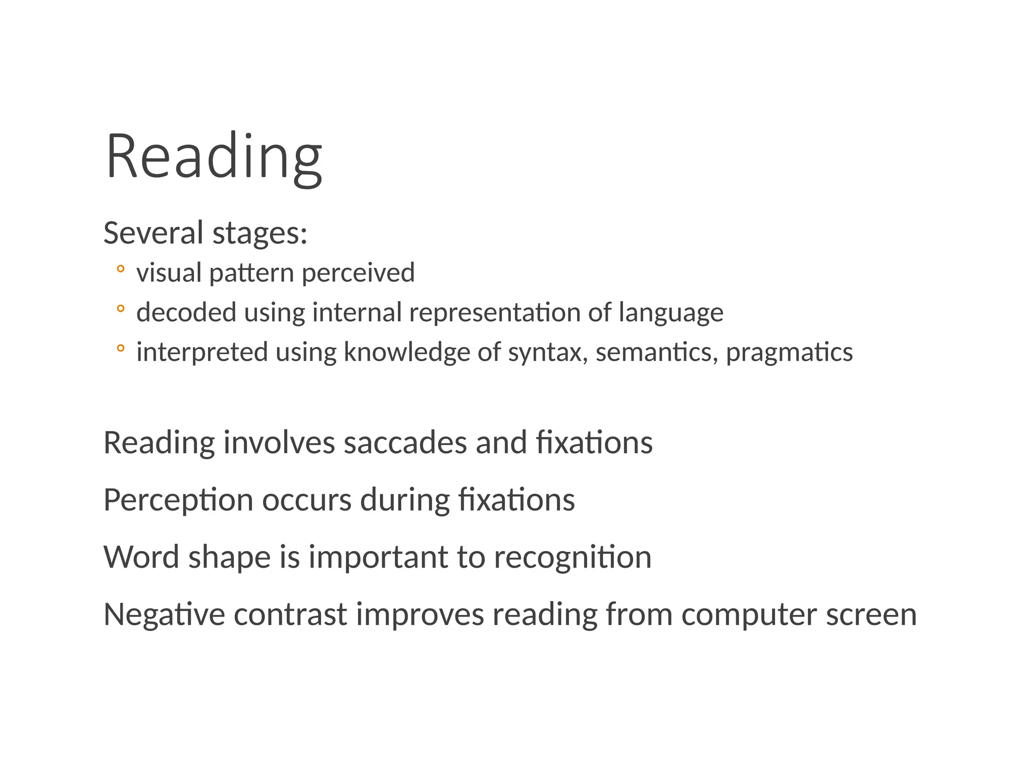 Reading
Several stages:
◦ visual pattern perceived
◦ decoded using internal representation of language
◦ interpreted using knowledge of syntax, semantics, pragmatics
Reading involves saccades and fixations
Perception occurs during fixations
Word shape is important to recognition
Negative contrast improves reading from computer screen
 