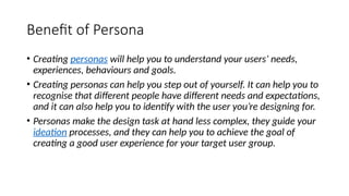 Benefit of Persona
• Creating personas will help you to understand your users’ needs,
experiences, behaviours and goals.
• Creating personas can help you step out of yourself. It can help you to
recognise that different people have different needs and expectations,
and it can also help you to identify with the user you’re designing for.
• Personas make the design task at hand less complex, they guide your
ideation processes, and they can help you to achieve the goal of
creating a good user experience for your target user group.
 