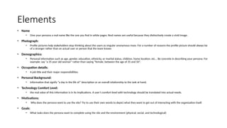 Elements
• Name
• Give your persona a real name like the one you find in white pages. Real names are useful because they distinctively create a vivid image.
• Photograph:
• Profile pictures help stakeholders stop thinking about the users as singular anonymous mass. For a number of reasons the profile picture should always be
of a stranger rather than an actual user or person that the team knows
• Demographics:
• Personal information such as age, gender, education, ethnicity, or marital status, children, home location, etc... Be concrete in describing your persona. For
example: say “a 35 year old woman” rather than saying “female, between the age of 35 and 50”.
• Occupation details:
• A job title and their major responsibilities.
• Personal Background:
• Information that signify “a day in the life of” description or an overall relationship to the task at hand.
• Technology Comfort Level:
• the real value of this information is in its implications. A user’s comfort level with technology should be translated into actual needs.
• Motivations:
• Why does the persona want to use the site? Try to use their own words to depict what they want to get out of interacting with the organization itself.
• Goals:
• What tasks does the persona want to complete using the site and the environment (physical, social, and technological)
 