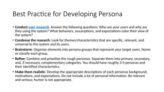Best Practice for Developing Persona
• Conduct user research: Answer the following questions: Who are your users and why are
they using the system? What behaviors, assumptions, and expectations color their view of
the system?
• Condense the research: Look for themes/characteristics that are specific, relevant, and
universal to the system and its users.
• Brainstorm: Organize elements into persona groups that represent your target users. Name
or classify each group.
• Refine: Combine and prioritize the rough personas. Separate them into primary, secondary,
and, if necessary, complementary categories. You should have roughly 3-5 personas and
their identified characteristics.
• Make them realistic: Develop the appropriate descriptions of each personas background,
motivations, and expectations. Do not include a lot of personal information. Be relevant
and serious; humor is not appropriate.
 