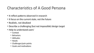 Characteristics of A Good Persona
• It reflect patterns observed in research
• It focus on the current state, not the future
• Realistic, not idealized
• Describe a challenging (but not impossible) design target
• Help to understand users’
• Context
• Behaviors
• Attitudes
• Needs
• Challenges/pain points
• Goals and motivations
 