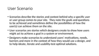 User Scenario
• Scenarios describe the stories and context behind why a specific user
or user group comes to your site. They note the goals and questions
to be achieved and sometimes define the possibilities of how the
user(s) can achieve them on the site.
• User scenarios are stories which designers create to show how users
might act to achieve a goal in a system or environment.
• Designers make scenarios to understand users’ motivations, needs,
barriers and more in the context of how they would use a design, and
to help ideate, iterate and usability-test optimal solutions.
 