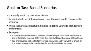 Goal- or Task-Based Scenarios
• state only what the user wants to do
• do not include any information on how the user would complete the
scenario.
• These scenarios are useful in helping to define your site architecture
and content.
• Examples:
• A parent is worried about a ten-year old refusing to drink milk and wants to
know if it really makes a difference that the child is getting very little calcium.
• You are traveling to Seattle for your job next week and you want to check on
the amount you can be reimbursed for meals and other expenses.
 