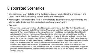 Elaborated Scenarios
• give more user story details, giving the team a deeper understanding of the users and
users’ characteristics that may help or hinder site interaction.
• Knowing this information the team is more likely to develop content, functionality, and
site behavior that users find comfortable and easy to work with.
• Example:
Mr. and Mrs. Macomb are retired school teachers who are now in their 70s. Their Social Security
checks are an important part of their income. They've just sold their big house and moved to a small
apartment. They know that one of the many chores they need to do now is tell the Social Security
Administration that they have moved. They don't know where the nearest Social Security office is
and it's getting harder for them to do a lot of walking or driving. If it is easy and safe enough, they
would like to use the computer to notify the Social Security Administration of their move. However,
they are somewhat nervous about doing a task like this by computer. They never used computers in
their jobs. However, their son, Steve, gave them a computer last year, set it up for them, and
showed them how to use email and go to websites. They have never been to the Social Security
Administration's website, so they don't know how it is organized. Also, they are reluctant to give out
personal information online, so they want to know how safe it is to tell the agency about their new
address this way.
 