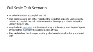 Full Scale Task Scenario
• include the steps to accomplish the task.
• a full-scale scenario can either report all the steps that a specific user currently
takes to accomplish the task or it can describe the steps you plan to set up for
users in the new site.
• very similar to use cases, but the scenarios lay out the steps from the user's point
of view rather than from the website's point of view.
• They explain how the site supports the goal-oriented scenarios that you started
with
 