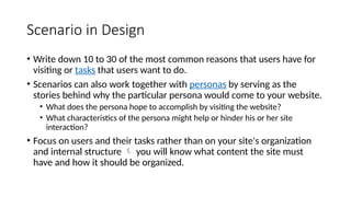 Scenario in Design
• Write down 10 to 30 of the most common reasons that users have for
visiting or tasks that users want to do.
• Scenarios can also work together with personas by serving as the
stories behind why the particular persona would come to your website.
• What does the persona hope to accomplish by visiting the website?
• What characteristics of the persona might help or hinder his or her site
interaction?
• Focus on users and their tasks rather than on your site's organization
and internal structure  you will know what content the site must
have and how it should be organized.
 