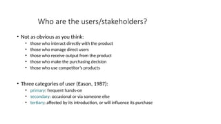 Who are the users/stakeholders?
• Not as obvious as you think:
• those who interact directly with the product
• those who manage direct users
• those who receive output from the product
• those who make the purchasing decision
• those who use competitor’s products
• Three categories of user (Eason, 1987):
• primary: frequent hands-on
• secondary: occasional or via someone else
• tertiary: affected by its introduction, or will influence its purchase
 