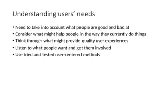 Understanding users’ needs
• Need to take into account what people are good and bad at
• Consider what might help people in the way they currently do things
• Think through what might provide quality user experiences
• Listen to what people want and get them involved
• Use tried and tested user-centered methods
 