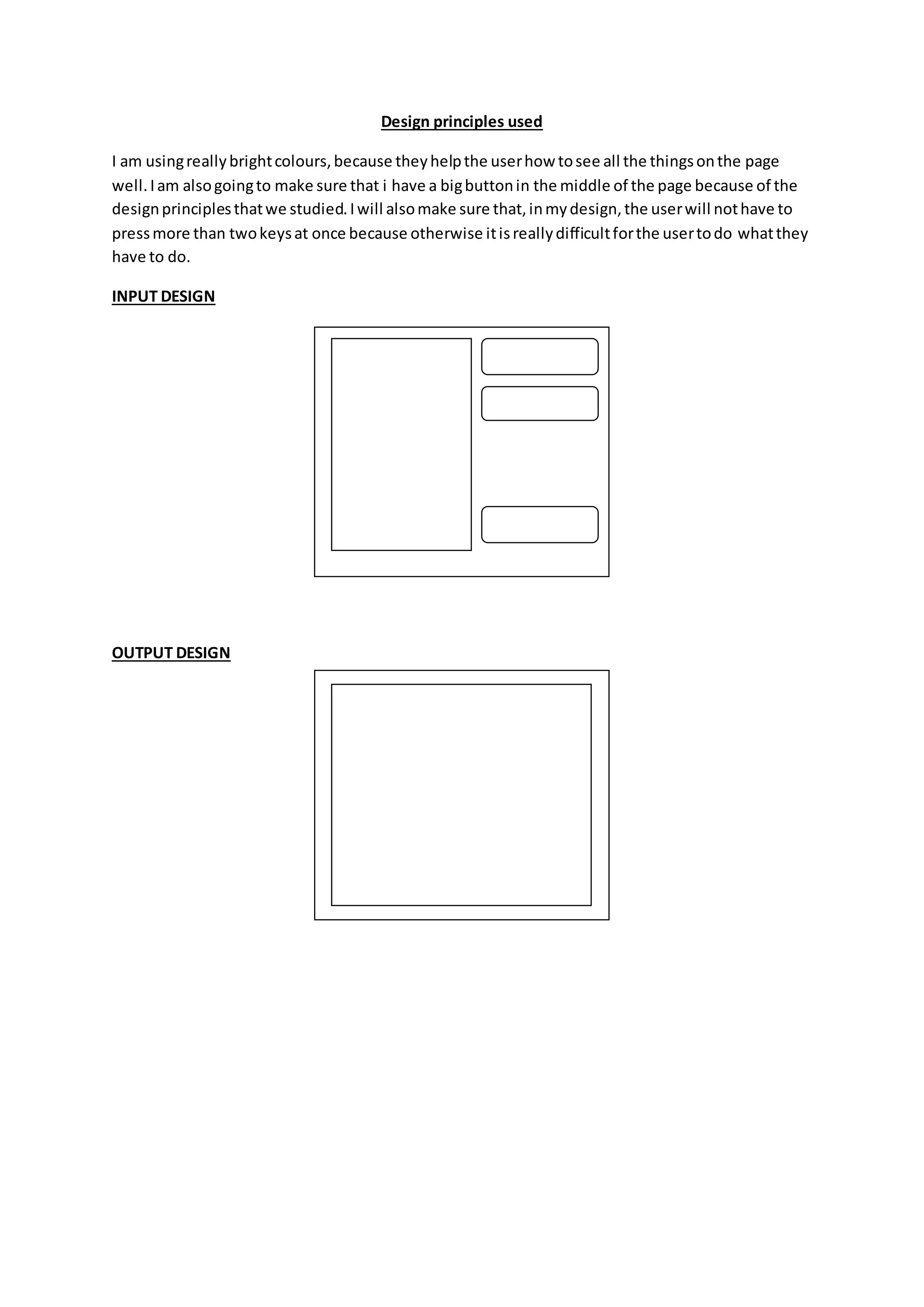 Design principles used
I am usingreallybrightcolours,because theyhelpthe userhow tosee all the thingsonthe page
well.Iam alsogoingto make sure that i have a bigbuttonin the middle of the page because of the
designprinciplesthatwe studied.Iwill alsomake sure that,inmydesign,the userwill nothave to
pressmore than twokeysat once because otherwise itisreallydifficultforthe usertodo whatthey
have to do.
INPUT DESIGN
OUTPUT DESIGN