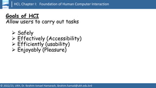 HCI, Chapter I: Foundation of Human Computer Interaction
© 2022/23, UKH, Dr. Ibrahim Ismael Hamarash, ibrahim.hamad@ukh.edu.krd
Goals of HCI
Allow users to carry out tasks
➢ Safely
➢ Effectively (Accessibility)
➢ Efficiently (usability)
➢ Enjoyably (Pleasure)
 