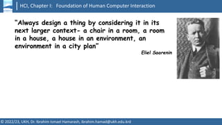 HCI, Chapter I: Foundation of Human Computer Interaction
© 2022/23, UKH, Dr. Ibrahim Ismael Hamarash, ibrahim.hamad@ukh.edu.krd
“Always design a thing by considering it in its
next larger context- a chair in a room, a room
in a house, a house in an environment, an
environment in a city plan”
Eliel Saarenin
 