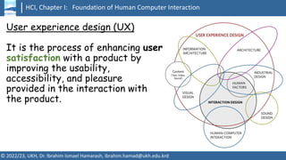 HCI, Chapter I: Foundation of Human Computer Interaction
© 2022/23, UKH, Dr. Ibrahim Ismael Hamarash, ibrahim.hamad@ukh.edu.krd
User experience design (UX)
It is the process of enhancing user
satisfaction with a product by
improving the usability,
accessibility, and pleasure
provided in the interaction with
the product.
 