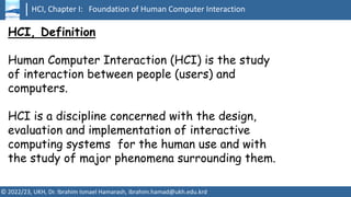 HCI, Chapter I: Foundation of Human Computer Interaction
© 2022/23, UKH, Dr. Ibrahim Ismael Hamarash, ibrahim.hamad@ukh.edu.krd
HCI, Definition
Human Computer Interaction (HCI) is the study
of interaction between people (users) and
computers.
HCI is a discipline concerned with the design,
evaluation and implementation of interactive
computing systems for the human use and with
the study of major phenomena surrounding them.
 