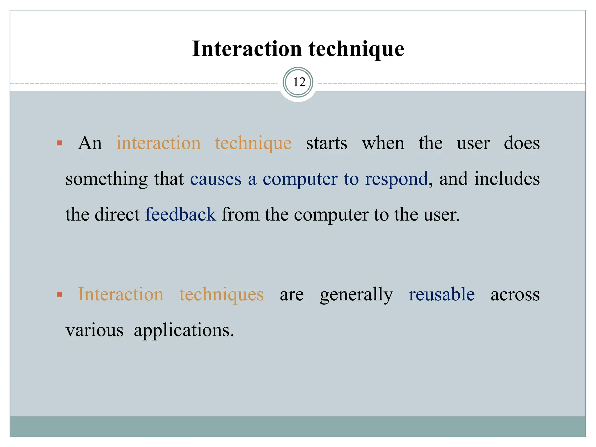 Interaction technique
▪ An interaction technique starts when the user does
something that causes a computer to respond, and includes
the direct feedback from the computer to the user.
▪ Interaction techniques are generally reusable across
various applications.
12
 