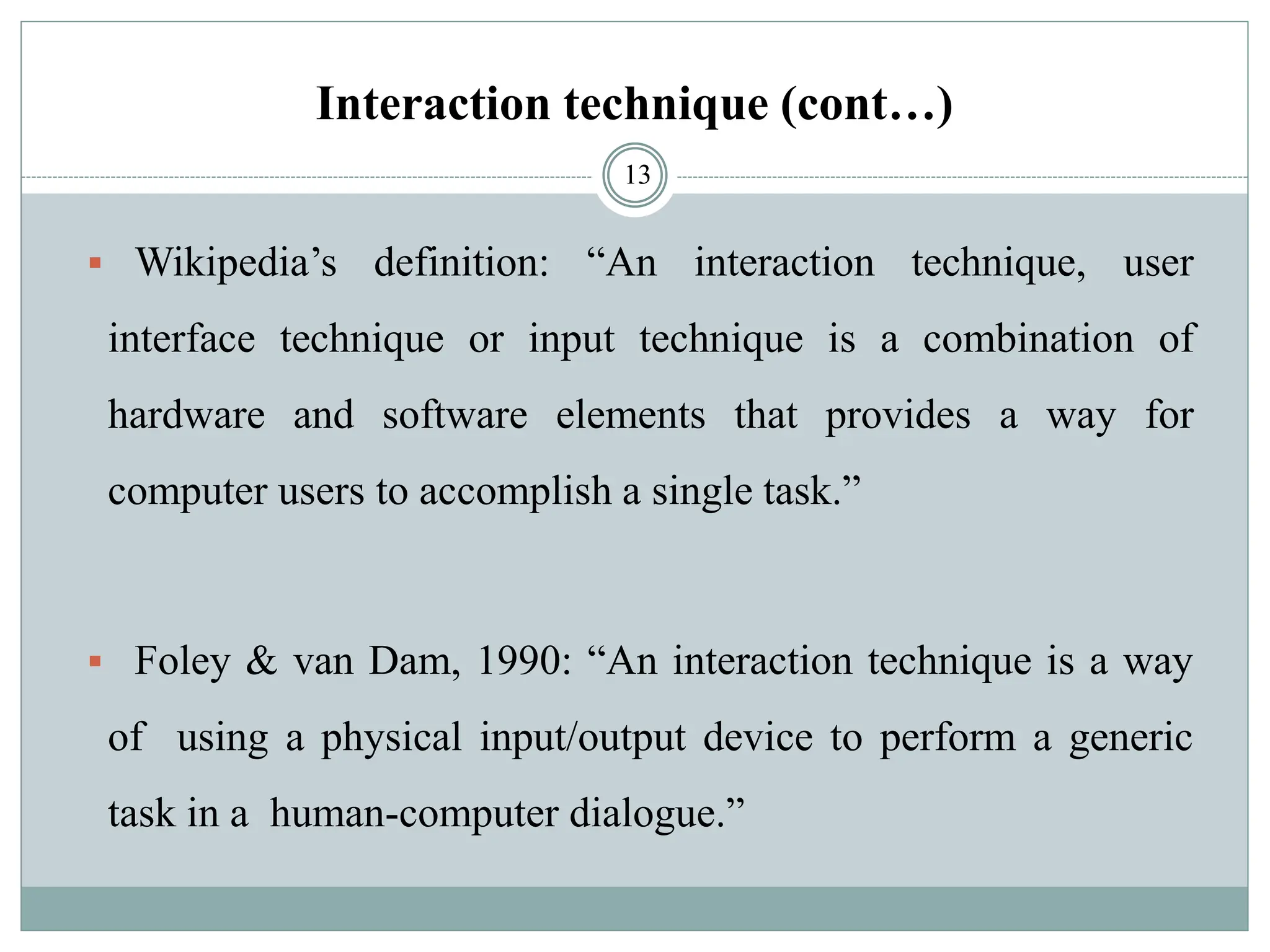 Interaction technique (cont…)
▪ Wikipedia’s definition: “An interaction technique, user
interface technique or input technique is a combination of
hardware and software elements that provides a way for
computer users to accomplish a single task.”
▪ Foley & van Dam, 1990: “An interaction technique is a way
of using a physical input/output device to perform a generic
task in a human-computer dialogue.”
13
 