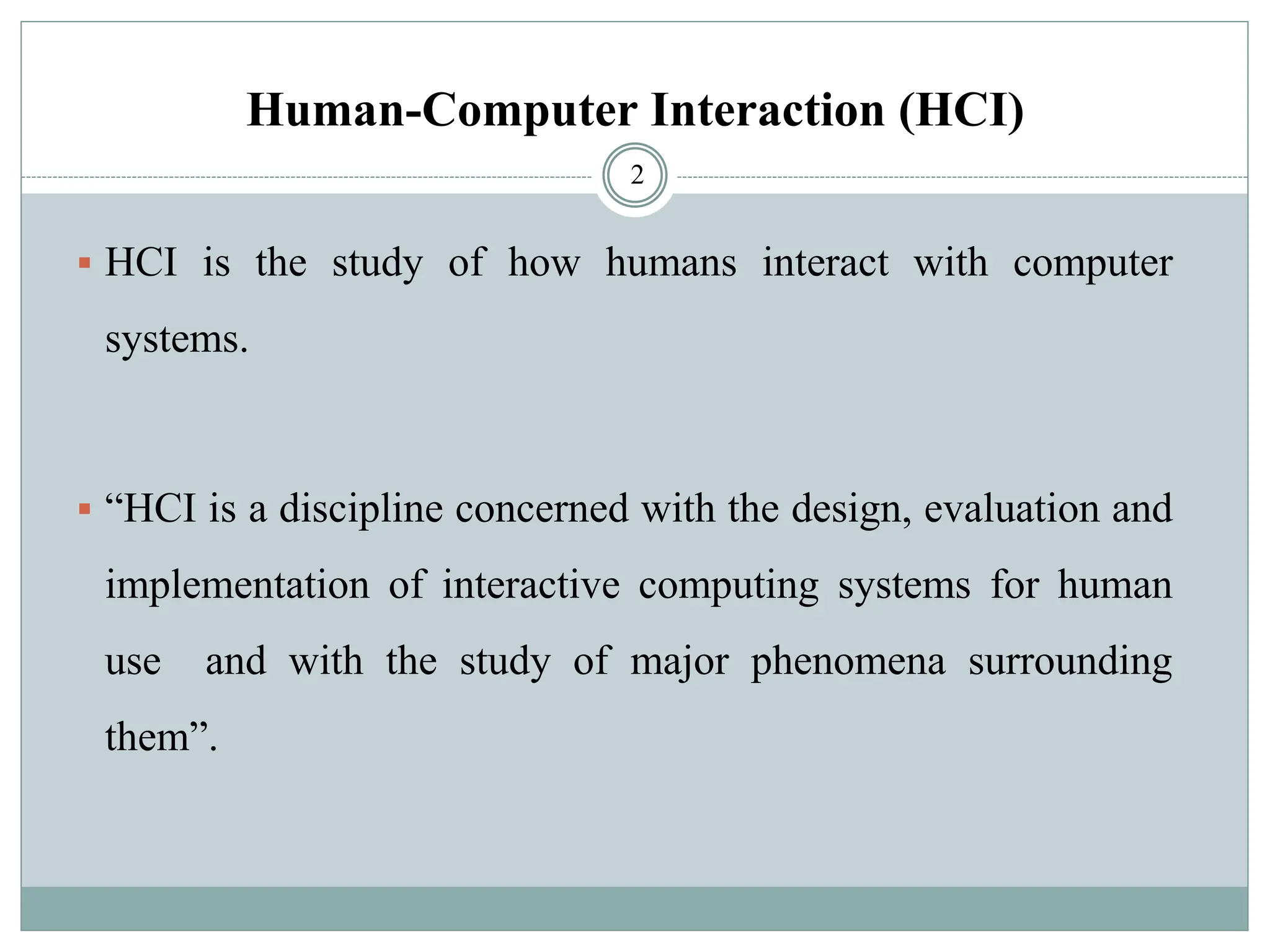 ▪ HCI is the study of how humans interact with computer
systems.
▪ “HCI is a discipline concerned with the design, evaluation and
implementation of interactive computing systems for human
use and with the study of major phenomena surrounding
them”.
2
Human-Computer Interaction (HCI)
 