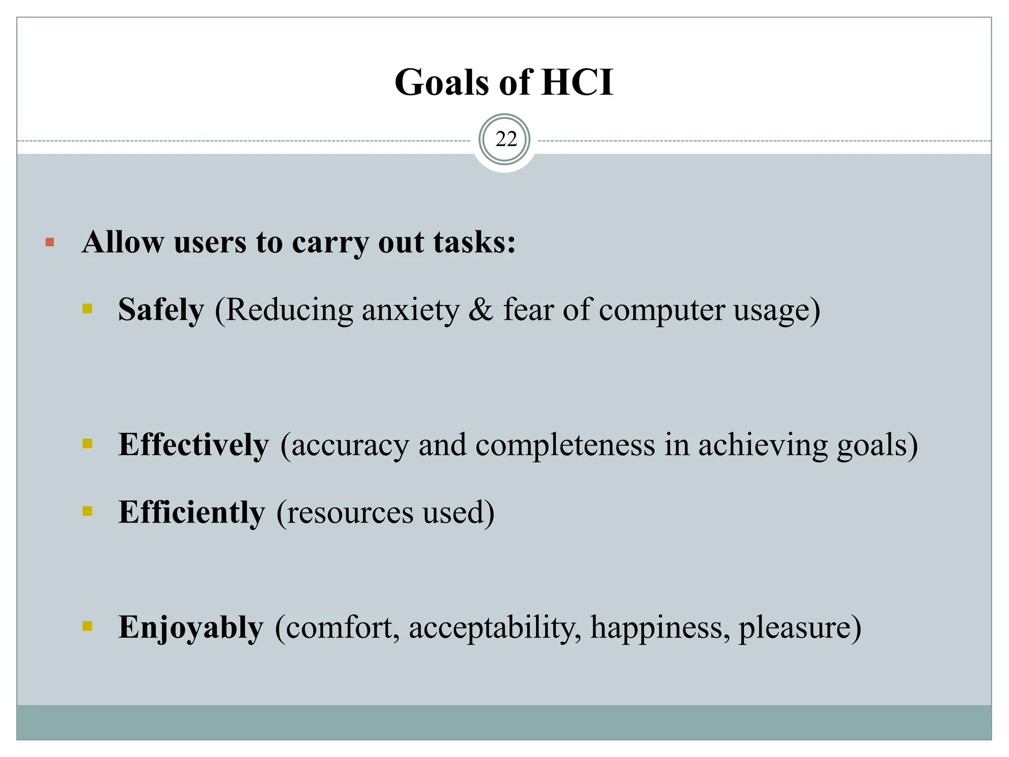 Goals of HCI
▪ Allow users to carry out tasks:
▪ Safely (Reducing anxiety & fear of computer usage)
▪ Effectively (accuracy and completeness in achieving goals)
▪ Efficiently (resources used)
▪ Enjoyably (comfort, acceptability, happiness, pleasure)
22
 