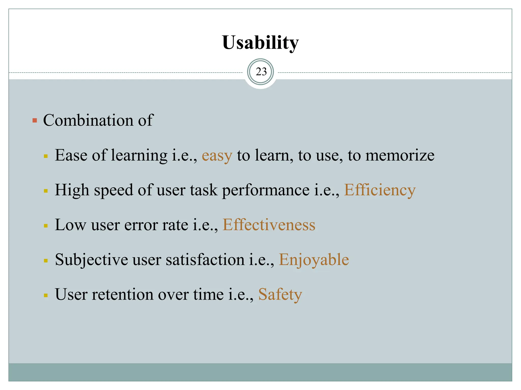 Usability
▪ Combination of
▪ Ease of learning i.e., easy to learn, to use, to memorize
▪ High speed of user task performance i.e., Efficiency
▪ Low user error rate i.e., Effectiveness
▪ Subjective user satisfaction i.e., Enjoyable
▪ User retention over time i.e., Safety
23
 
