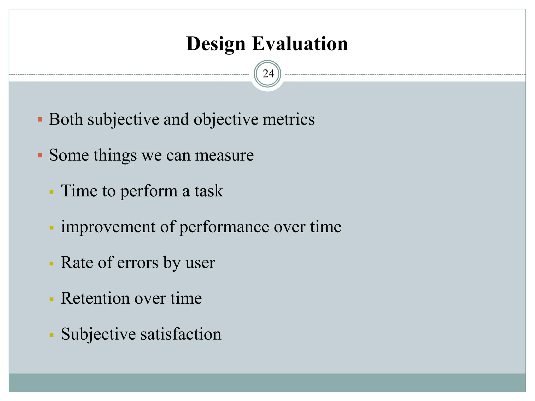 Design Evaluation
▪ Both subjective and objective metrics
▪ Some things we can measure
▪ Time to perform a task
▪ improvement of performance over time
▪ Rate of errors by user
▪ Retention over time
▪ Subjective satisfaction
24
 