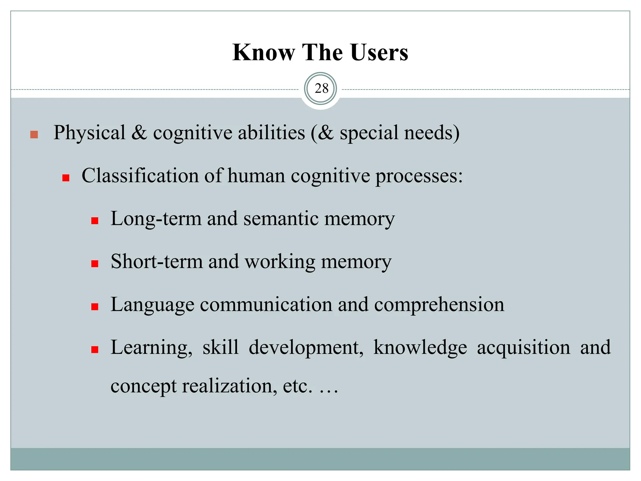 Know The Users
◼ Physical & cognitive abilities (& special needs)
◼ Classification of human cognitive processes:
◼ Long-term and semantic memory
◼ Short-term and working memory
◼ Language communication and comprehension
◼ Learning, skill development, knowledge acquisition and
concept realization, etc. …
28
 