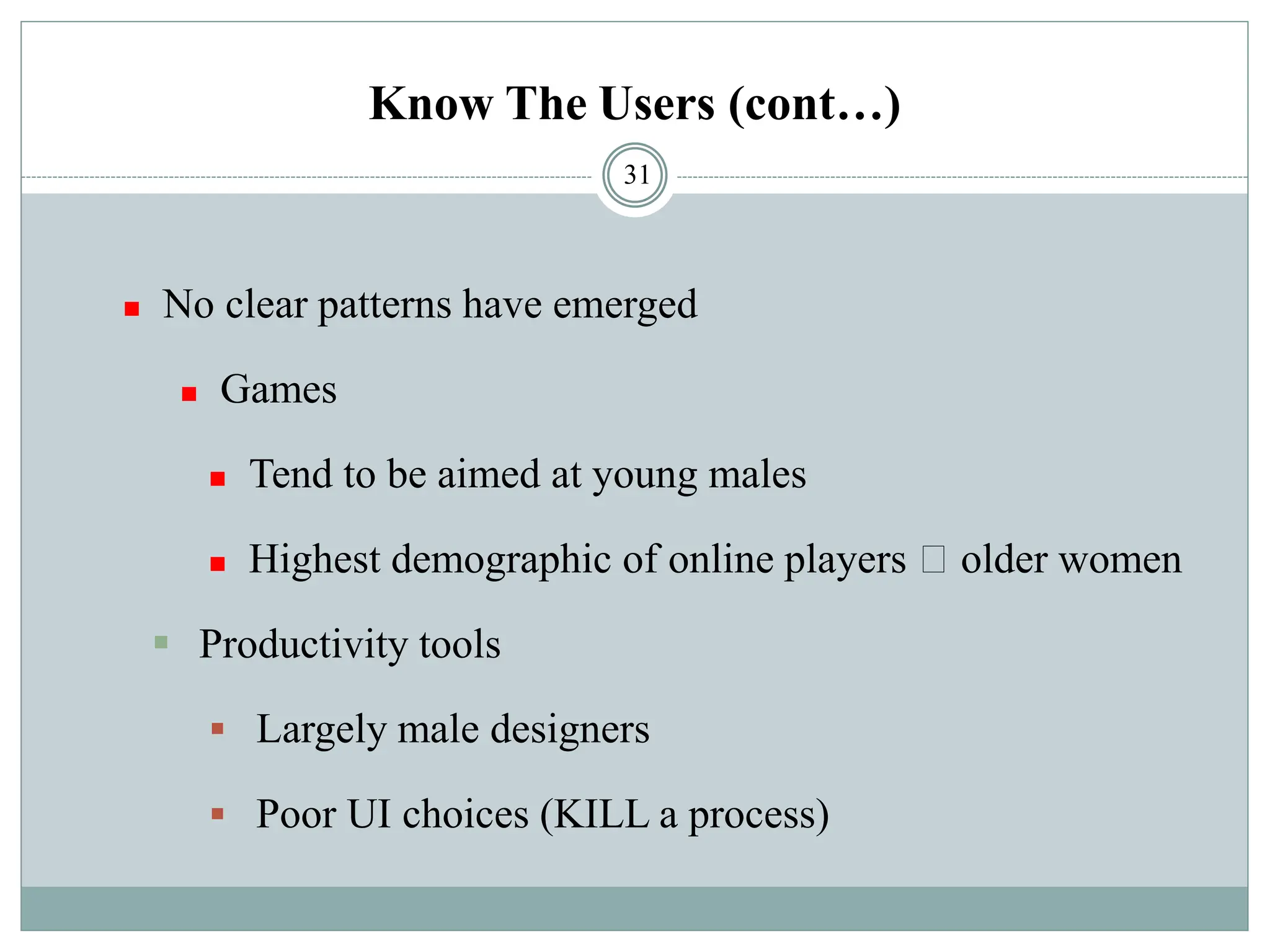 Know The Users (cont…)
◼ No clear patterns have emerged
◼ Games
◼ Tend to be aimed at young males
◼ Highest demographic of online players older women
▪ Productivity tools
▪ Largely male designers
▪ Poor UI choices (KILL a process)
31
 
