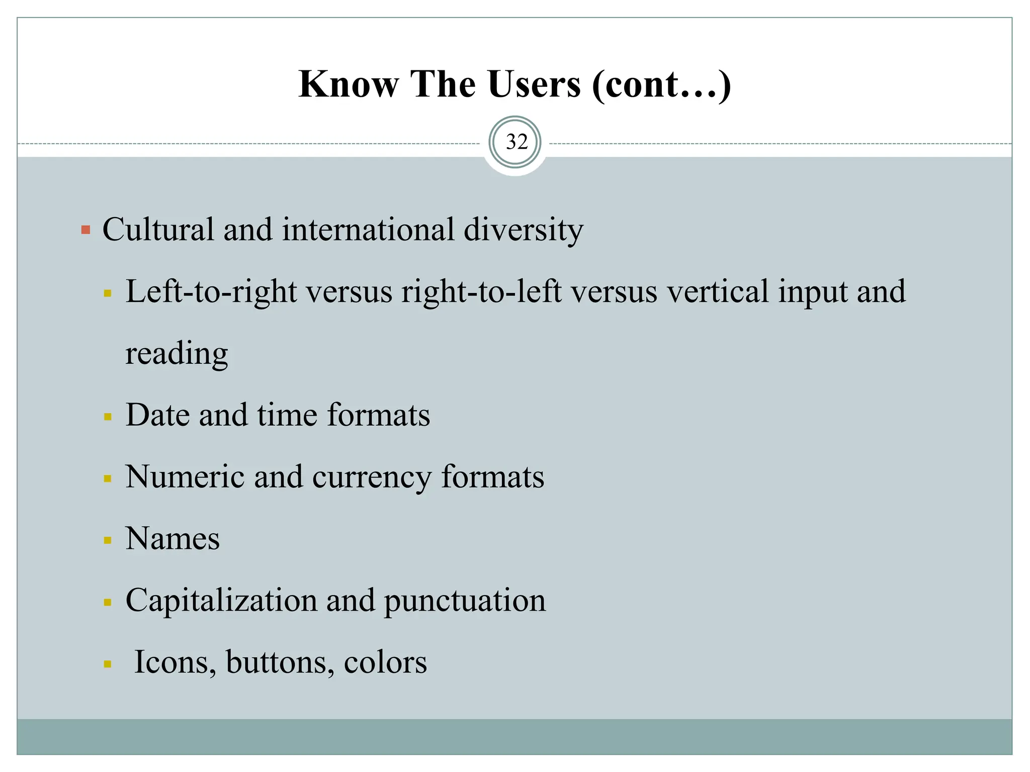 Know The Users (cont…)
▪ Cultural and international diversity
▪ Left-to-right versus right-to-left versus vertical input and
reading
▪ Date and time formats
▪ Numeric and currency formats
▪ Names
▪ Capitalization and punctuation
▪ Icons, buttons, colors
32
 