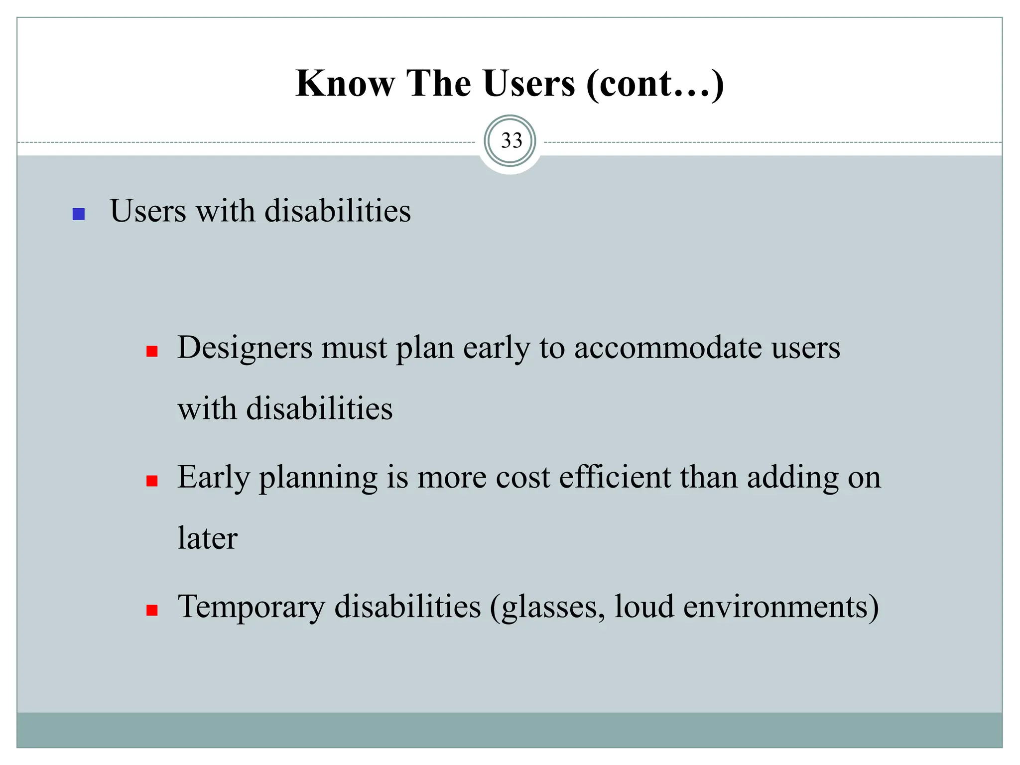 Know The Users (cont…)
◼ Users with disabilities
◼ Designers must plan early to accommodate users
with disabilities
◼ Early planning is more cost efficient than adding on
later
◼ Temporary disabilities (glasses, loud environments)
33
 